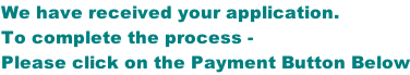 We have received your application. To complete the process - Please click on the Payment Button Below